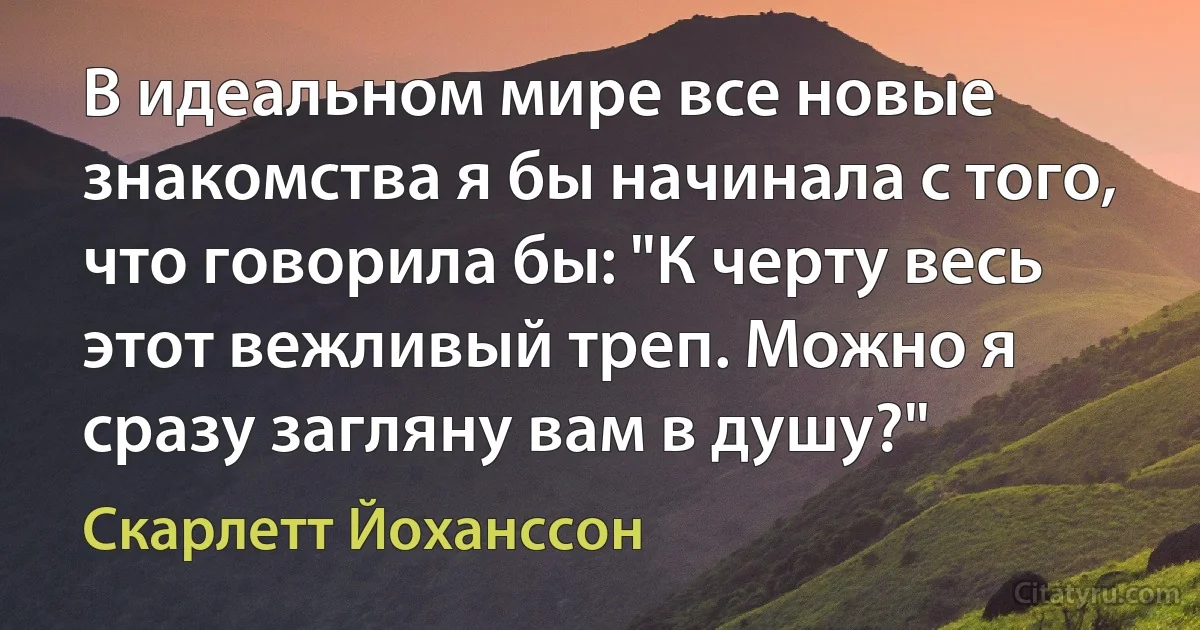 В идеальном мире все новые знакомства я бы начинала с того, что говорила бы: "К черту весь этот вежливый треп. Можно я сразу загляну вам в душу?" (Скарлетт Йоханссон)