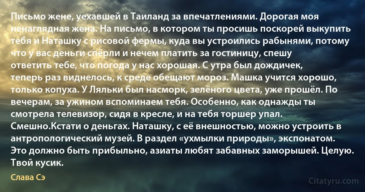 Письмо жене, уехавшей в Таиланд за впечатлениями. Дорогая моя ненаглядная жена. На письмо, в котором ты просишь поскорей выкупить тебя и Наташку с рисовой фермы, куда вы устроились рабынями, потому что у вас деньги спёрли и нечем платить за гостиницу, спешу ответить тебе, что погода у нас хорошая. С утра был дождичек, теперь раз виднелось, к среде обещают мороз. Машка учится хорошо, только копуха. У Ляльки был насморк, зелёного цвета, уже прошёл. По вечерам, за ужином вспоминаем тебя. Особенно, как однажды ты смотрела телевизор, сидя в кресле, и на тебя торшер упал. Смешно.Кстати о деньгах. Наташку, с её внешностью, можно устроить в антропологический музей. В раздел «ухмылки природы», экспонатом. Это должно быть прибыльно, азиаты любят забавных заморышей. Целую. Твой кусик. (Слава Сэ)