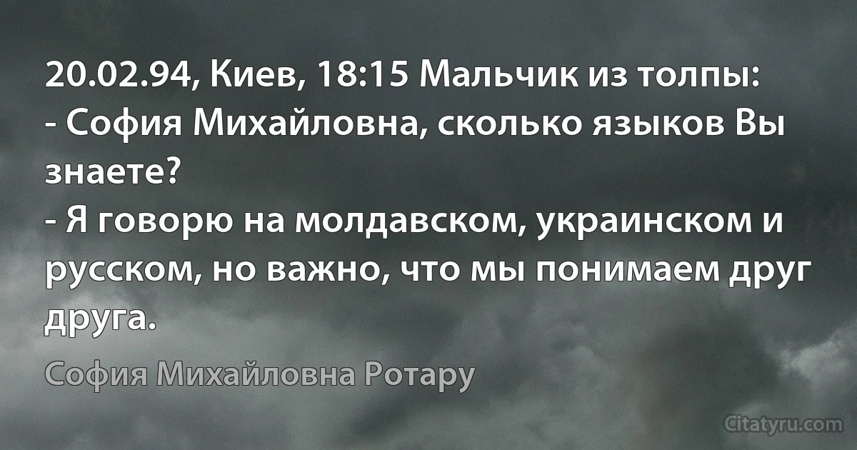 20.02.94, Киев, 18:15 Мальчик из толпы:
- София Михайловна, сколько языков Вы знаете?
- Я говорю на молдавском, украинском и русском, но важно, что мы понимаем друг друга. (София Михайловна Ротару)