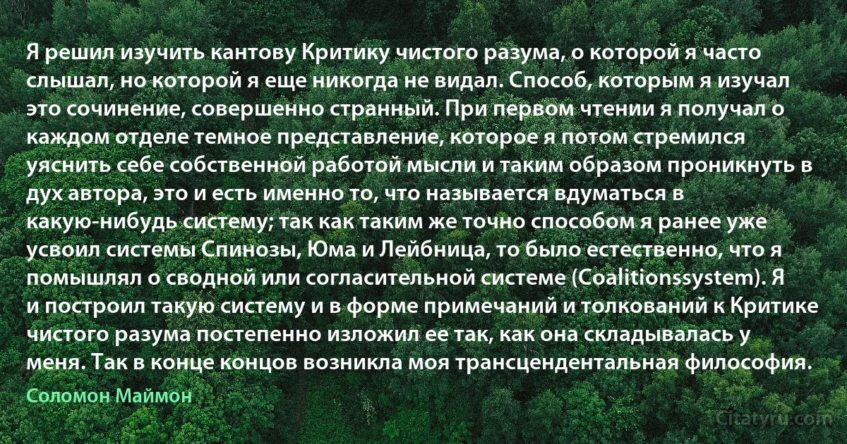 Я решил изучить кантову Критику чистого разума, о которой я часто слышал, но которой я еще никогда не видал. Способ, которым я изучал это сочинение, совершенно странный. При первом чтении я получал о каждом отделе темное представление, которое я потом стремился уяснить себе собственной работой мысли и таким образом проникнуть в дух автора, это и есть именно то, что называется вдуматься в какую-нибудь систему; так как таким же точно способом я ранее уже усвоил системы Спинозы, Юма и Лейбница, то было естественно, что я помышлял о сводной или согласительной системе (Coalitionssystem). Я и построил такую систему и в форме примечаний и толкований к Критике чистого разума постепенно изложил ее так, как она складывалась у меня. Так в конце концов возникла моя трансцендентальная философия. (Соломон Маймон)