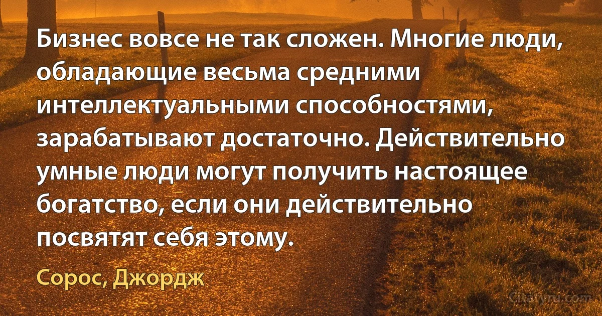 Бизнес вовсе не так сложен. Многие люди, обладающие весьма средними интеллектуальными способностями, зарабатывают достаточно. Действительно умные люди могут получить настоящее богатство, если они действительно посвятят себя этому. (Сорос, Джордж)