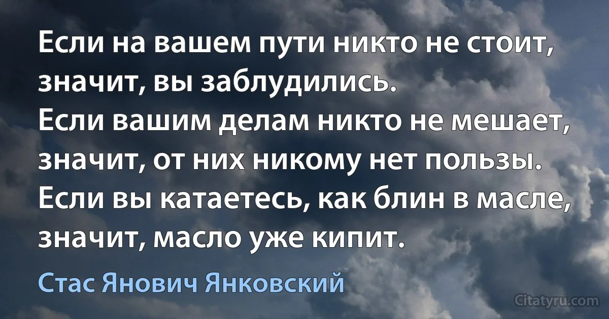 Если на вашем пути никто не стоит, значит, вы заблудились.
Если вашим делам никто не мешает, значит, от них никому нет пользы.
Если вы катаетесь, как блин в масле, значит, масло уже кипит. (Стас Янович Янковский)