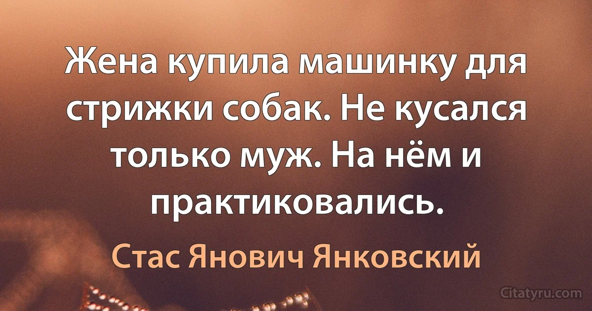 Жена купила машинку для стрижки собак. Не кусался только муж. На нём и практиковались. (Стас Янович Янковский)