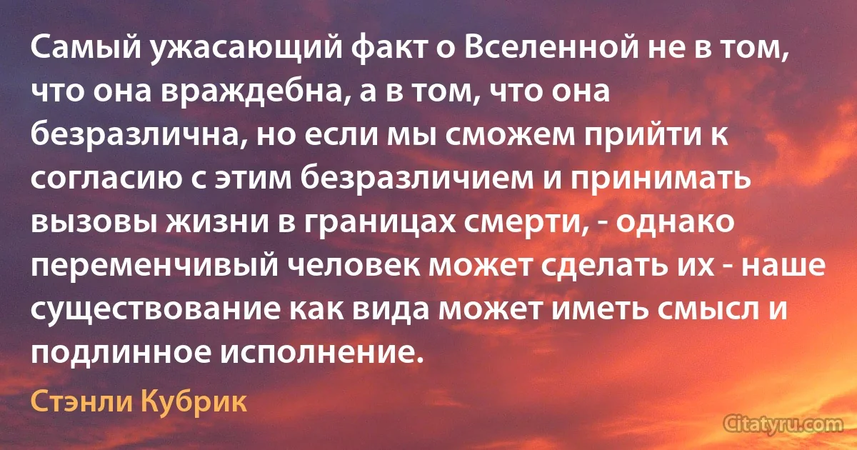 Самый ужасающий факт о Вселенной не в том, что она враждебна, а в том, что она безразлична, но если мы сможем прийти к согласию с этим безразличием и принимать вызовы жизни в границах смерти, - однако переменчивый человек может сделать их - наше существование как вида может иметь смысл и подлинное исполнение. (Стэнли Кубрик)