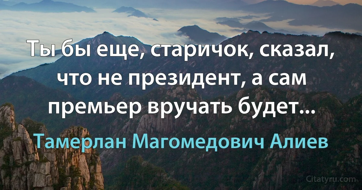 Ты бы еще, старичок, сказал, что не президент, а сам премьер вручать будет... (Тамерлан Магомедович Алиев)