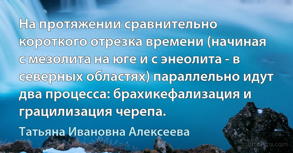 На протяжении сравнительно короткого отрезка времени (начиная с мезолита на юге и с энеолита - в северных областях) параллельно идут два процесса: брахикефализация и грацилизация черепа. (Татьяна Ивановна Алексеева)