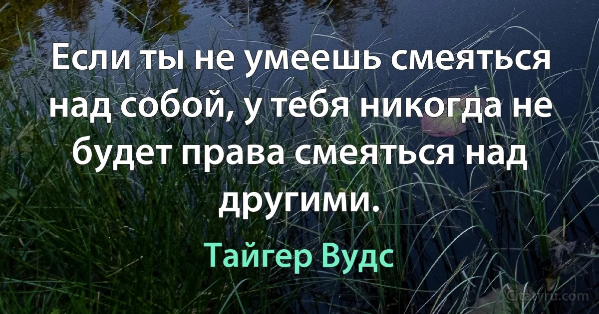 Если ты не умеешь смеяться над собой, у тебя никогда не будет права смеяться над другими. (Тайгер Вудс)