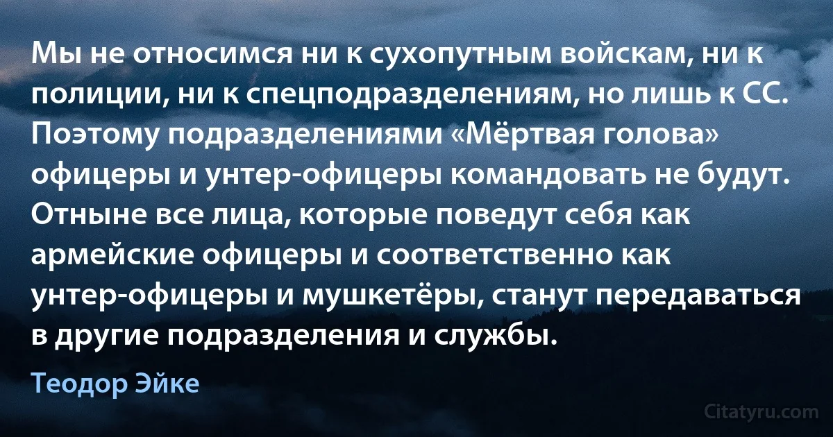 Мы не относимся ни к сухопутным войскам, ни к полиции, ни к спецподразделениям, но лишь к СС. Поэтому подразделениями «Мёртвая голова» офицеры и унтер-офицеры командовать не будут. Отныне все лица, которые поведут себя как армейские офицеры и соответственно как унтер-офицеры и мушкетёры, станут передаваться в другие подразделения и службы. (Теодор Эйке)