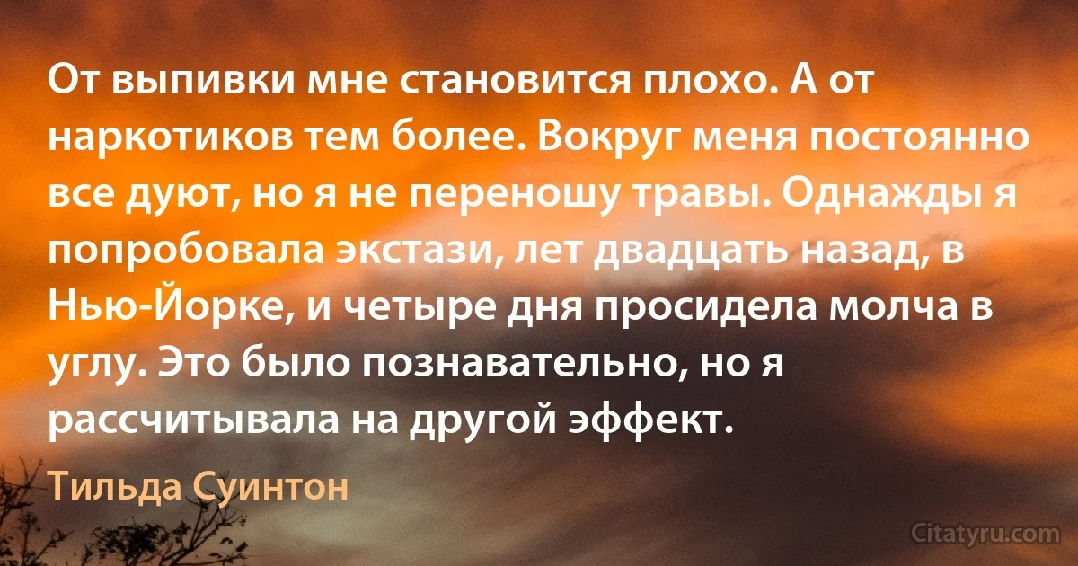 От выпивки мне становится плохо. А от наркотиков тем более. Вокруг меня постоянно все дуют, но я не переношу травы. Однажды я попробовала экстази, лет двадцать назад, в Нью-Йорке, и четыре дня просидела молча в углу. Это было познавательно, но я рассчитывала на другой эффект. (Тильда Суинтон)