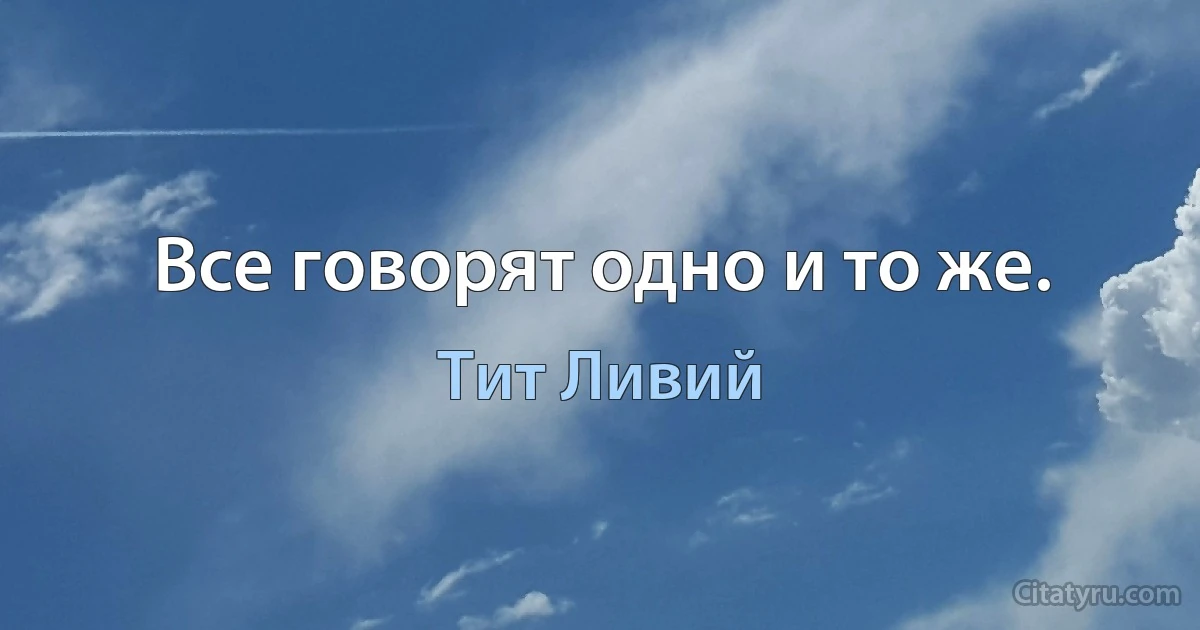 Все говорят одно и то же. (Тит Ливий)