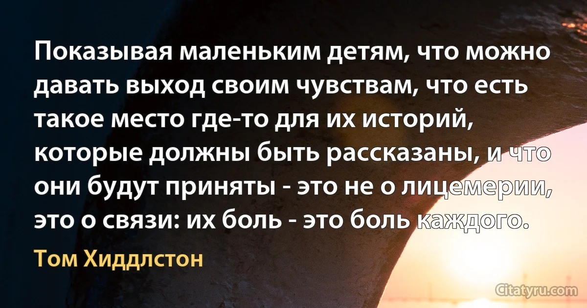 Показывая маленьким детям, что можно давать выход своим чувствам, что есть такое место где-то для их историй, которые должны быть рассказаны, и что они будут приняты - это не о лицемерии, это о связи: их боль - это боль каждого. (Том Хиддлстон)