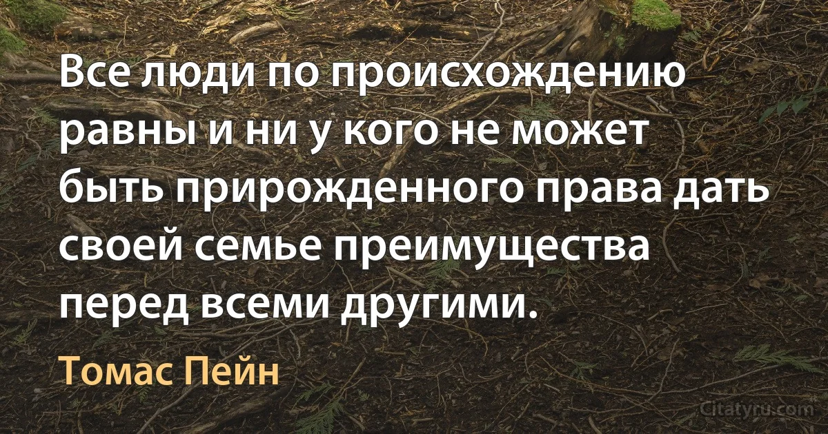 Все люди по происхождению равны и ни у кого не может быть прирожденного права дать своей семье преимущества перед всеми другими. (Томас Пейн)