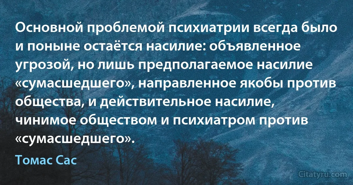 Основной проблемой психиатрии всегда было и поныне остаётся насилие: объявленное угрозой, но лишь предполагаемое насилие «сумасшедшего», направленное якобы против общества, и действительное насилие, чинимое обществом и психиатром против «сумасшедшего». (Томас Сас)