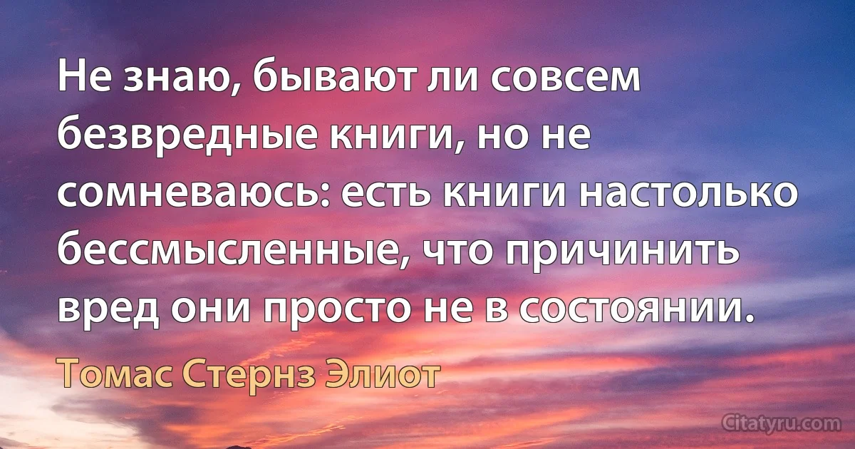 Не знаю, бывают ли совсем безвредные книги, но не сомневаюсь: есть книги настолько бессмысленные, что причинить вред они просто не в состоянии. (Томас Стернз Элиот)