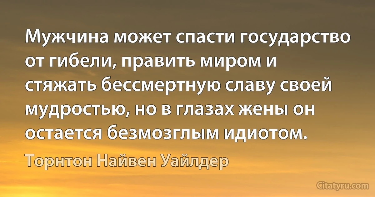 Мужчина может спасти государство от гибели, править миром и стяжать бессмертную славу своей мудростью, но в глазах жены он остается безмозглым идиотом. (Торнтон Найвен Уайлдер)