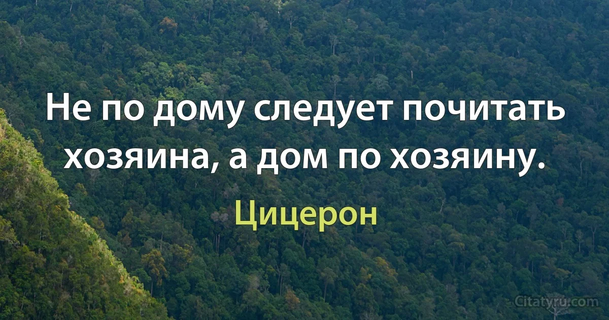 Не по дому следует почитать хозяина, а дом по хозяину. (Цицерон)