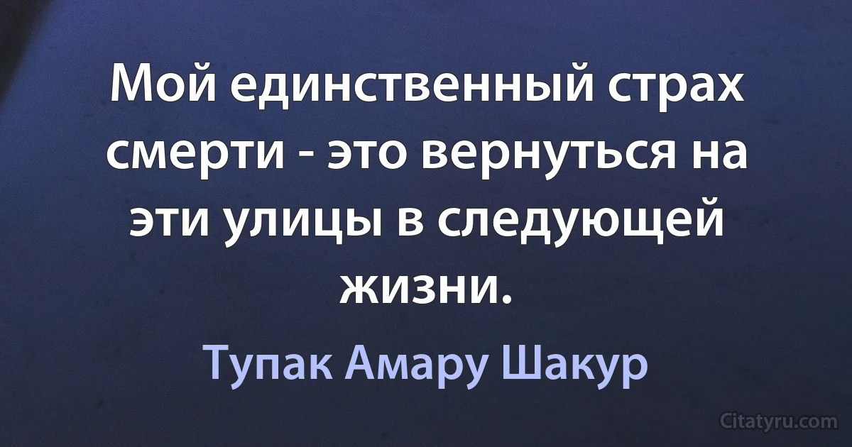 Мой единственный страх смерти - это вернуться на эти улицы в следующей жизни. (Тупак Амару Шакур)