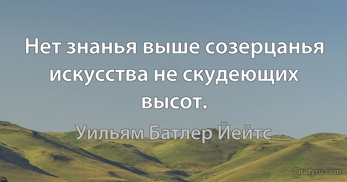 Нет знанья выше созерцанья искусства не скудеющих высот. (Уильям Батлер Йейтс)