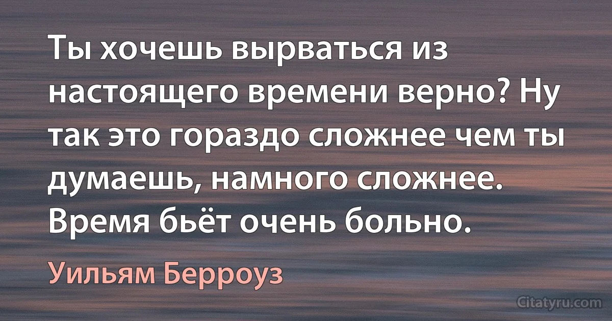 Ты хочешь вырваться из настоящего времени верно? Ну так это гораздо сложнее чем ты думаешь, намного сложнее. Время бьёт очень больно. (Уильям Берроуз)