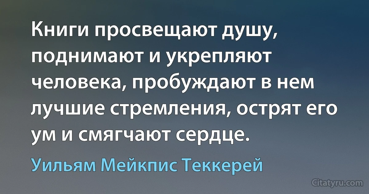 Книги просвещают душу, поднимают и укрепляют человека, пробуждают в нем лучшие стремления, острят его ум и смягчают сердце. (Уильям Мейкпис Теккерей)