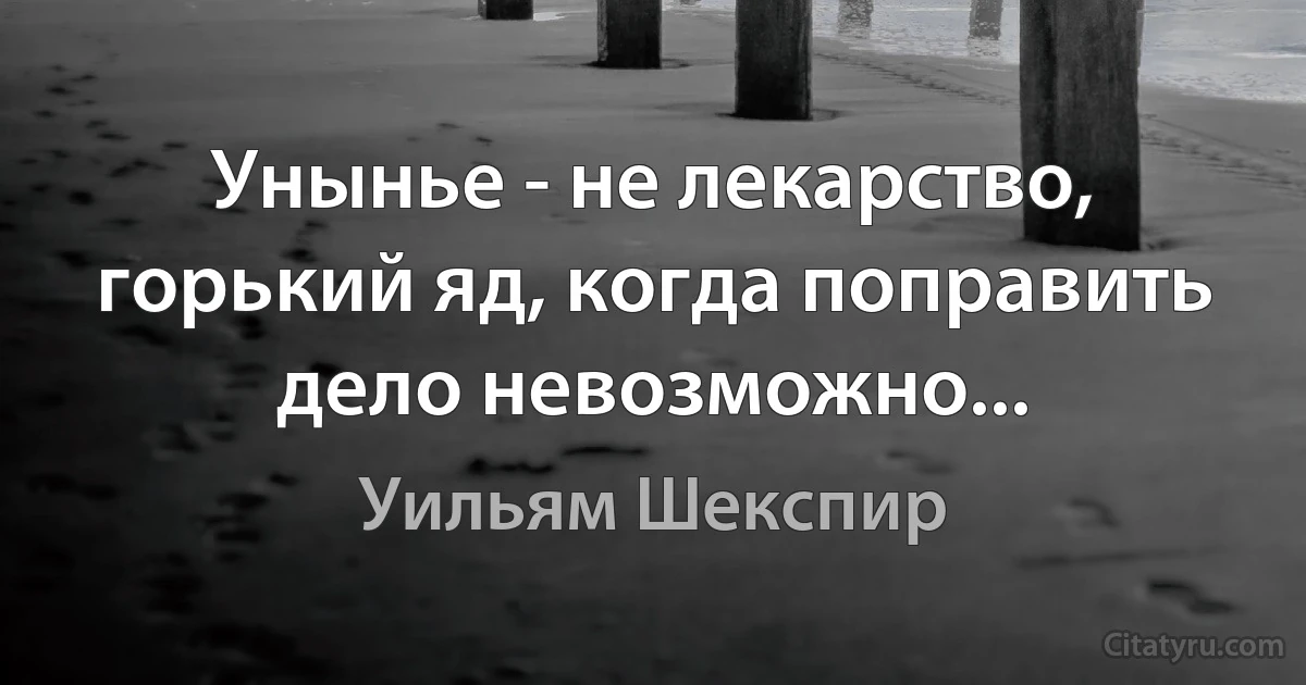 Унынье - не лекарство, горький яд, когда поправить дело невозможно... (Уильям Шекспир)