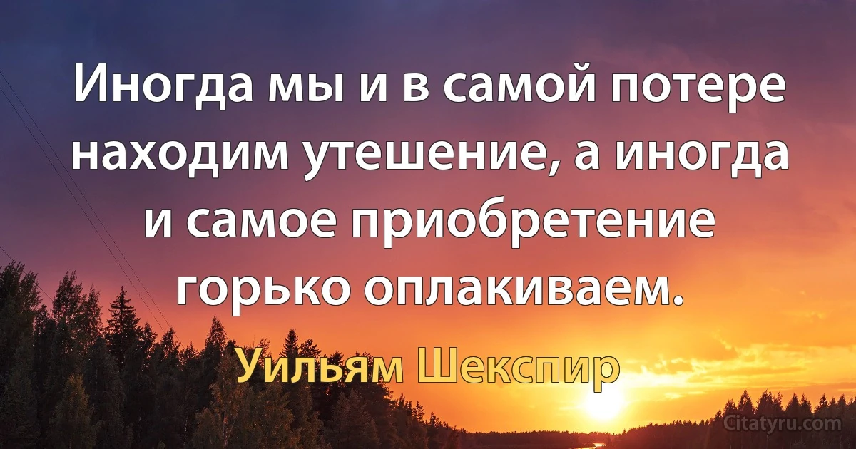 Иногда мы и в самой потере находим утешение, а иногда и самое приобретение горько оплакиваем. (Уильям Шекспир)