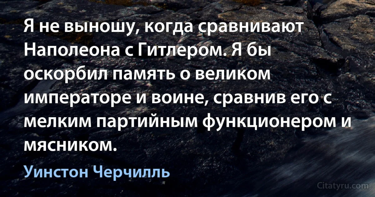 Я не выношу, когда сравнивают Наполеона с Гитлером. Я бы оскорбил память о великом императоре и воине, сравнив его с мелким партийным функционером и мясником. (Уинстон Черчилль)