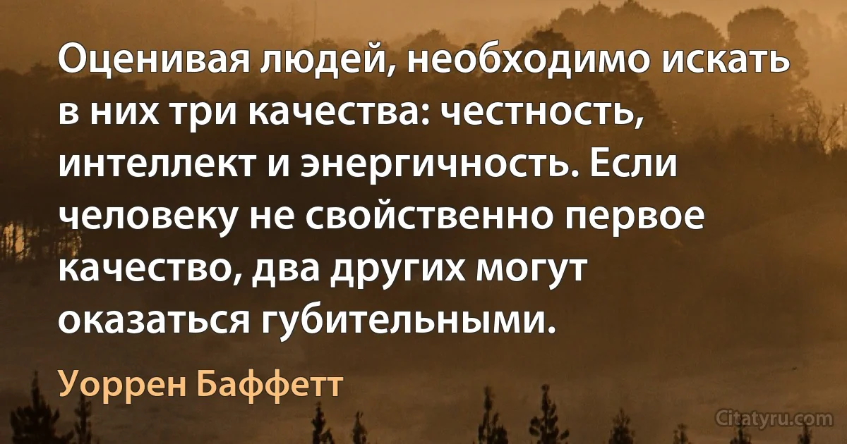 Оценивая людей, необходимо искать в них три качества: честность, интеллект и энергичность. Если человеку не свойственно первое качество, два других могут оказаться губительными. (Уоррен Баффетт)