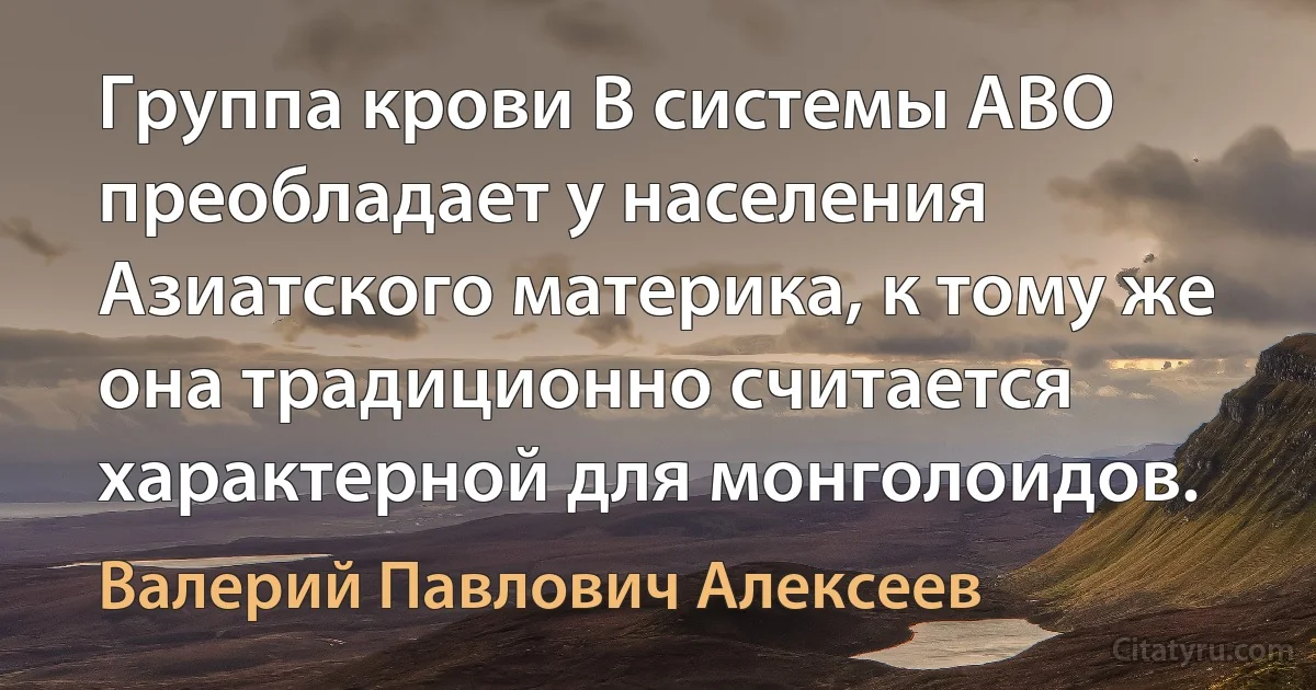 Группа крови В системы АВО преобладает у населения Азиатского материка, к тому же она традиционно считается характерной для монголоидов. (Валерий Павлович Алексеев)