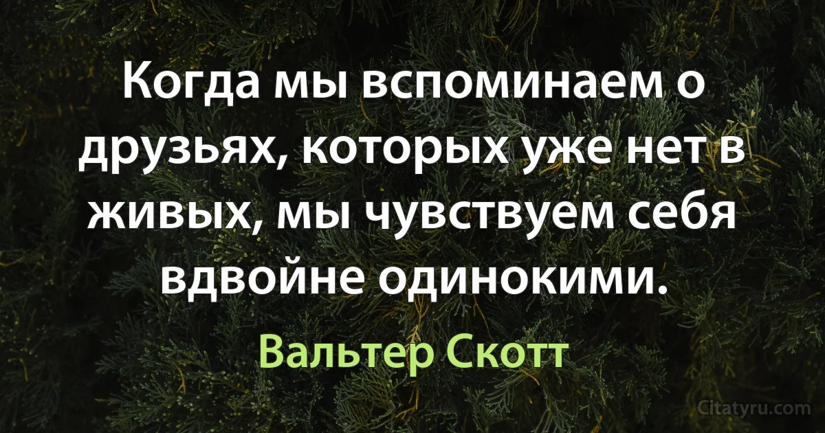 Когда мы вспоминаем о друзьях, которых уже нет в живых, мы чувствуем себя вдвойне одинокими. (Вальтер Скотт)