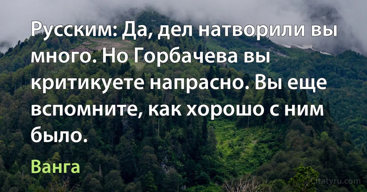 Русским: Да, дел натворили вы много. Но Горбачева вы критикуете напрасно. Вы еще вспомните, как хорошо с ним было. (Ванга)