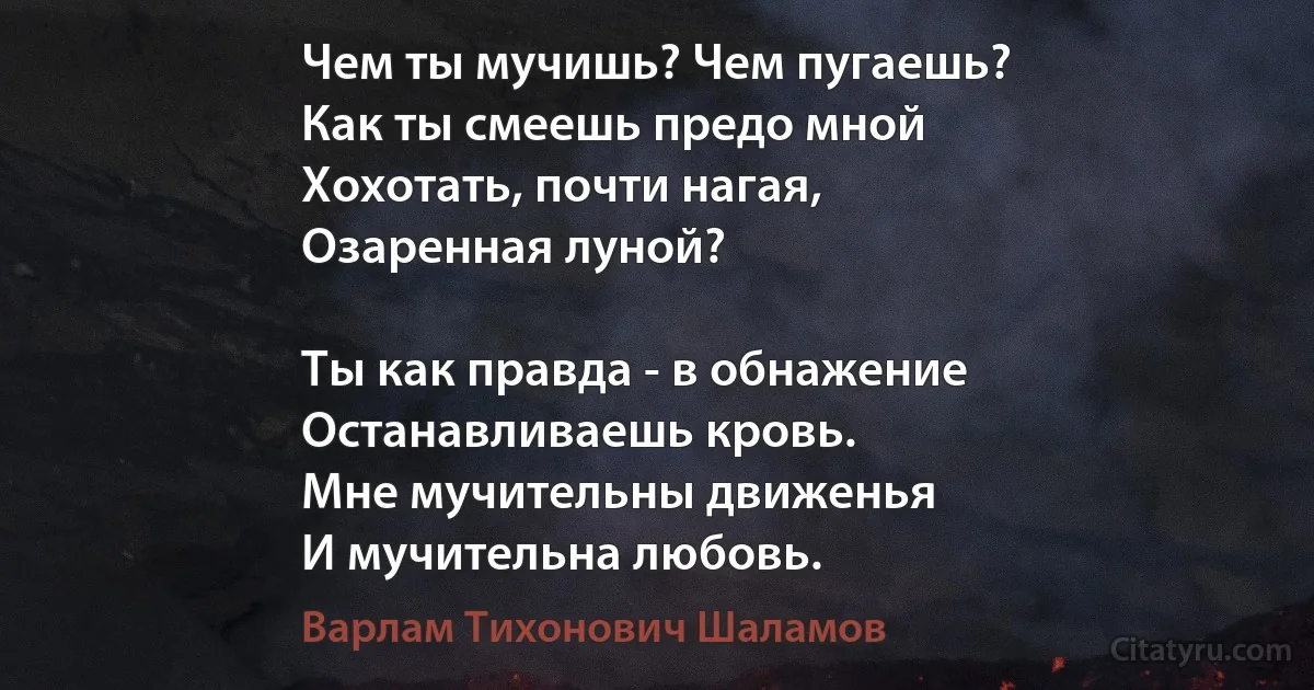 Чем ты мучишь? Чем пугаешь?
Как ты смеешь предо мной
Хохотать, почти нагая,
Озаренная луной?

Ты как правда - в обнажение
Останавливаешь кровь.
Мне мучительны движенья
И мучительна любовь. (Варлам Тихонович Шаламов)