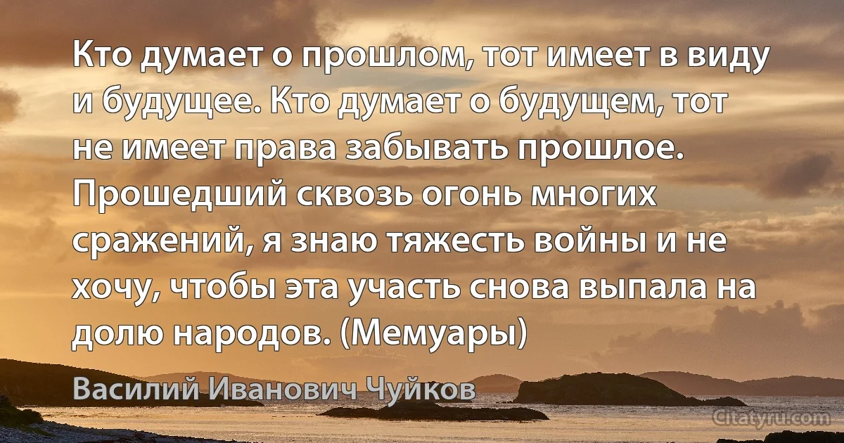 Кто думает о прошлом, тот имеет в виду и будущее. Кто думает о будущем, тот не имеет права забывать прошлое. Прошедший сквозь огонь многих сражений, я знаю тяжесть войны и не хочу, чтобы эта участь снова выпала на долю народов. (Мемуары) (Василий Иванович Чуйков)