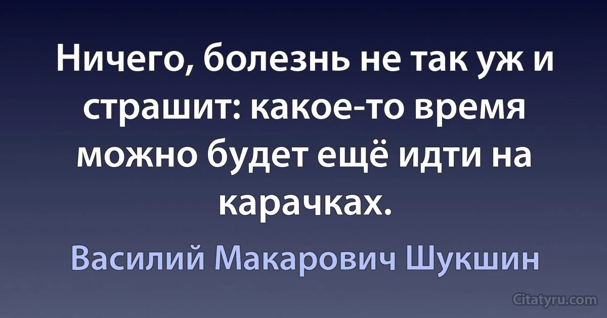 Ничего, болезнь не так уж и страшит: какое-то время можно будет ещё идти на карачках. (Василий Макарович Шукшин)