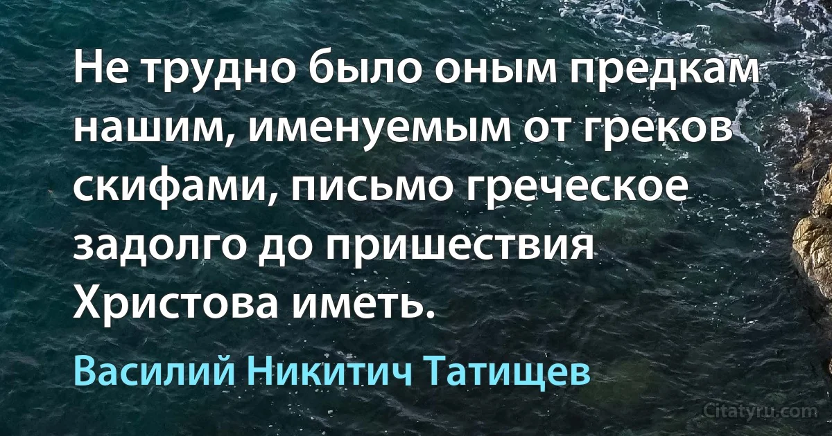 Не трудно было оным предкам нашим, именуемым от греков скифами, письмо греческое задолго до пришествия Христова иметь. (Василий Никитич Татищев)