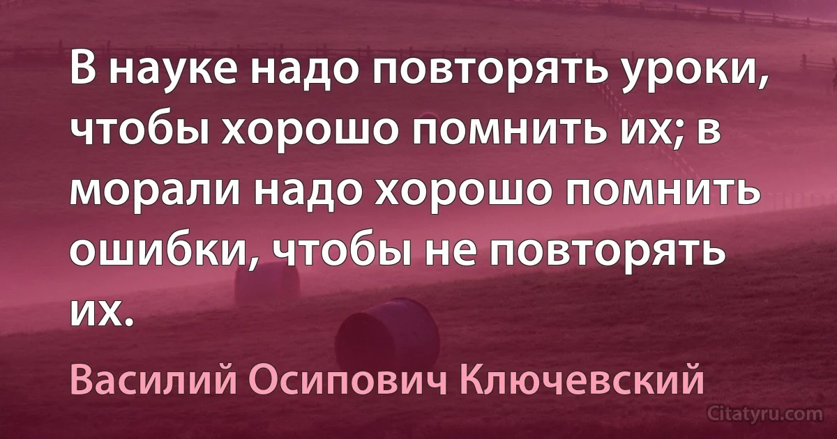 В науке надо повторять уроки, чтобы хорошо помнить их; в морали надо хорошо помнить ошибки, чтобы не повторять их. (Василий Осипович Ключевский)