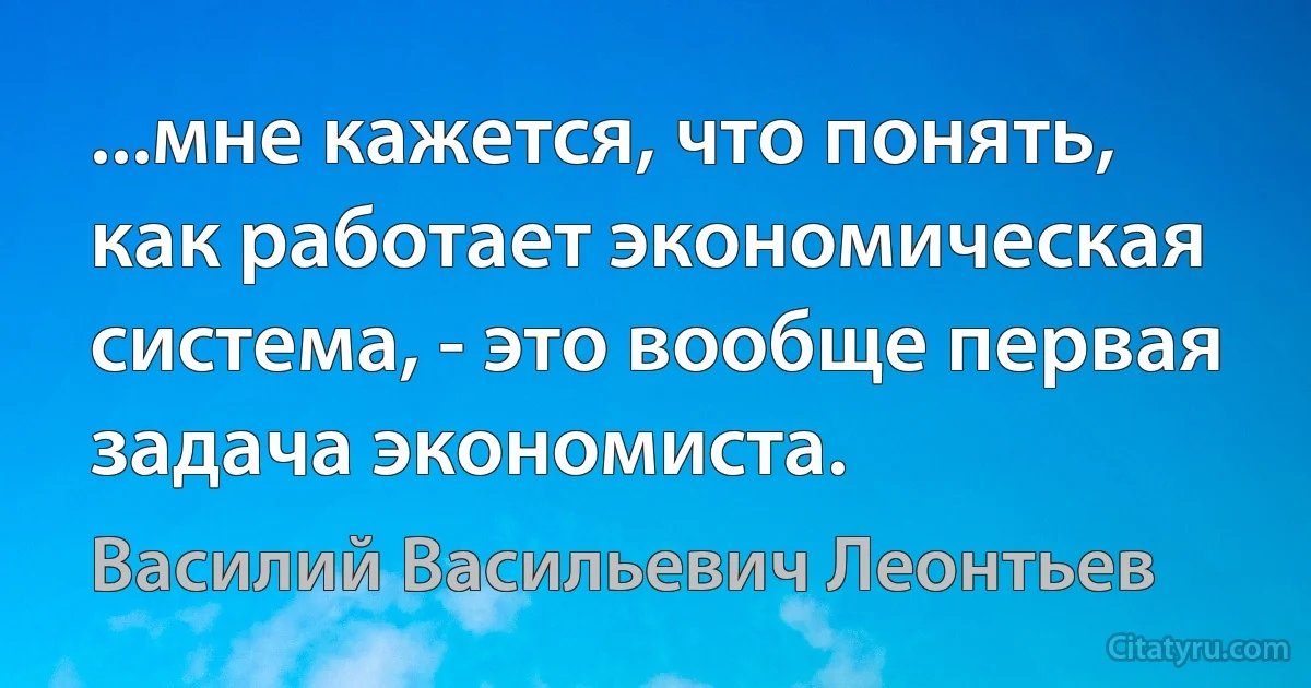 ...мне кажется, что понять, как работает экономическая система, - это вообще первая задача экономиста. (Василий Васильевич Леонтьев)