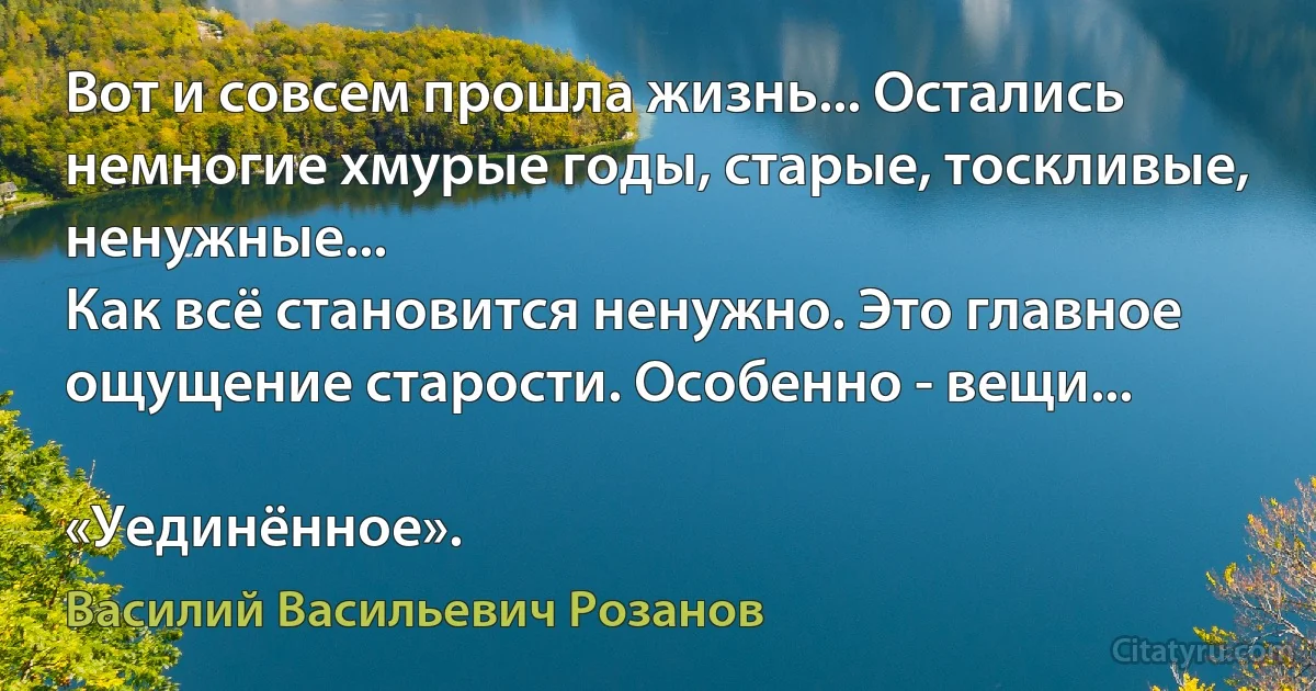 Вот и совсем прошла жизнь... Остались немногие хмурые годы, старые, тоскливые, ненужные...
Как всё становится ненужно. Это главное ощущение старости. Особенно - вещи...

«Уединённое». (Василий Васильевич Розанов)