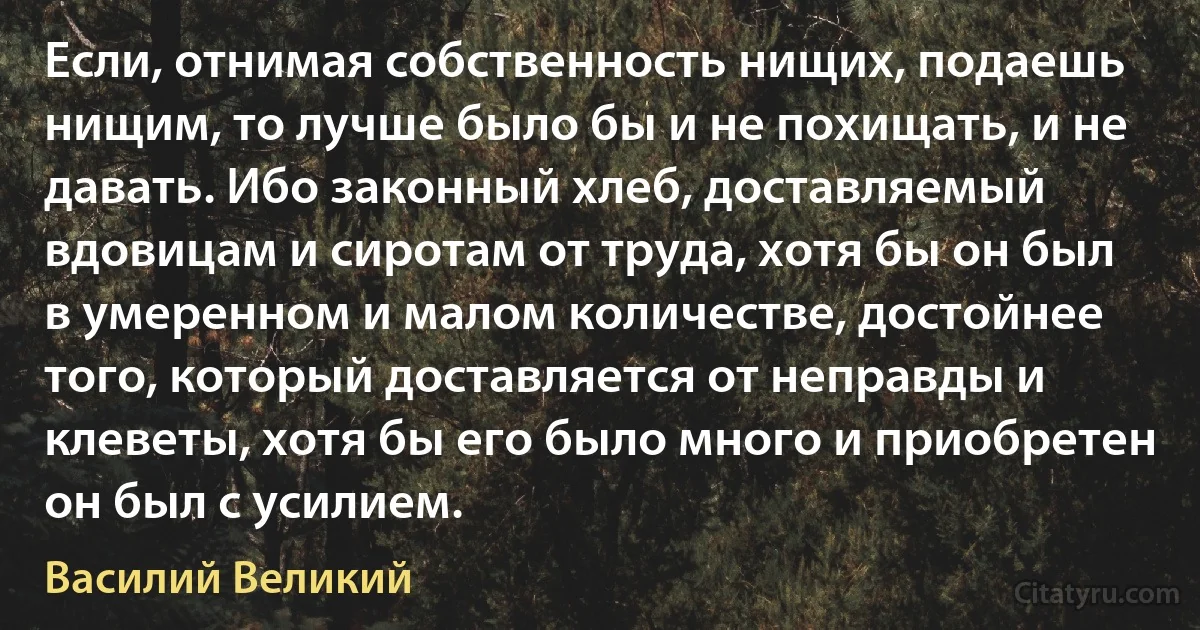 Если, отнимая собственность нищих, подаешь нищим, то лучше было бы и не похищать, и не давать. Ибо законный хлеб, доставляемый вдовицам и сиротам от труда, хотя бы он был в умеренном и малом количестве, достойнее того, который доставляется от неправды и клеветы, хотя бы его было много и приобретен он был с усилием. (Василий Великий)