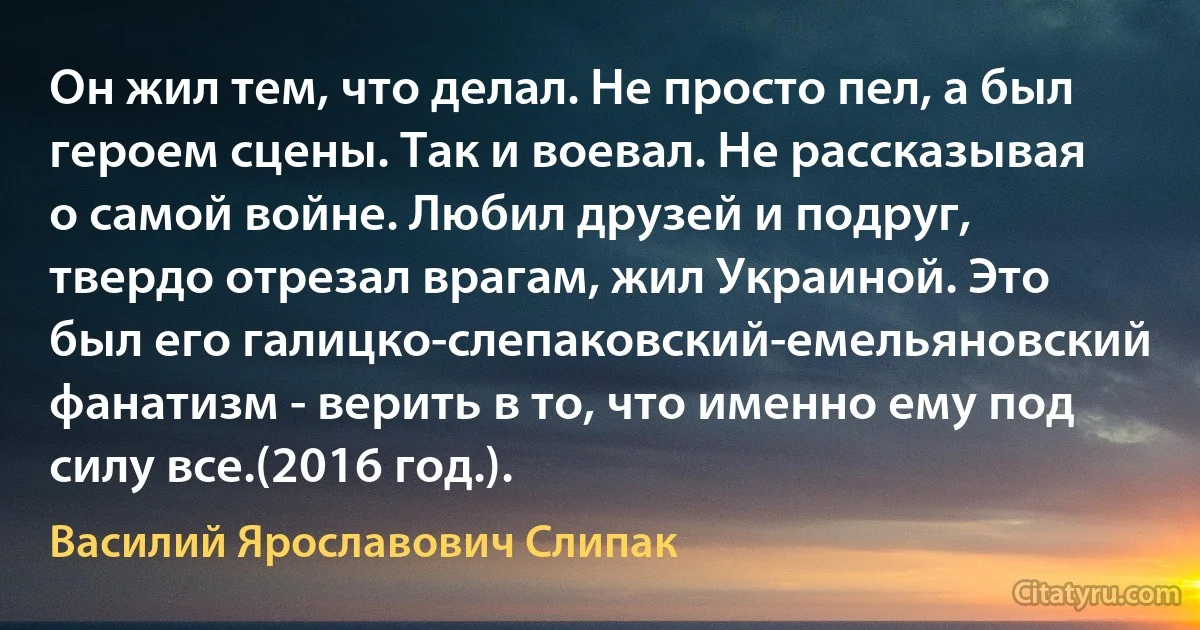 Он жил тем, что делал. Не просто пел, а был героем сцены. Так и воевал. Не рассказывая о самой войне. Любил друзей и подруг, твердо отрезал врагам, жил Украиной. Это был его галицко-слепаковский-емельяновский фанатизм - верить в то, что именно ему под силу все.(2016 год.). (Василий Ярославович Слипак)