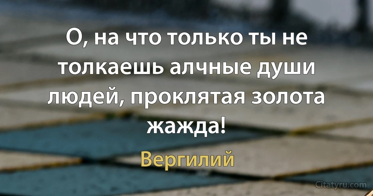 О, на что только ты не толкаешь алчные души людей, проклятая золота жажда! (Вергилий)