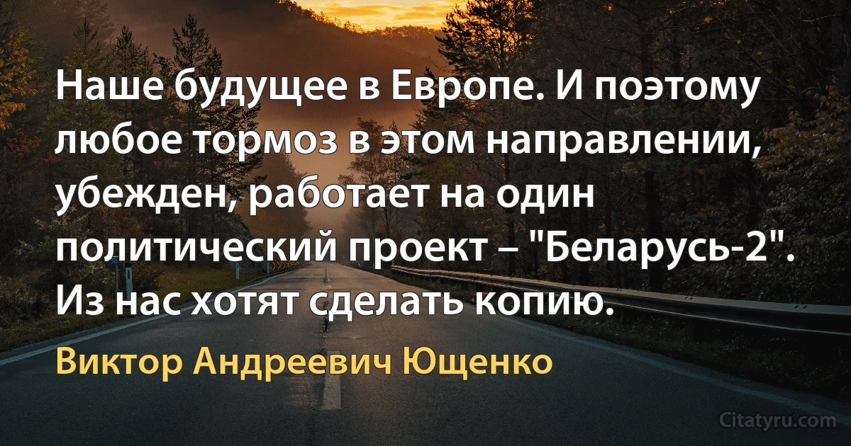 Наше будущее в Европе. И поэтому любое тормоз в этом направлении, убежден, работает на один политический проект – "Беларусь-2". Из нас хотят сделать копию. (Виктор Андреевич Ющенко)