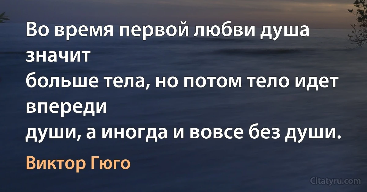 Во время первой любви душа значит
больше тела, но потом тело идет впереди
души, а иногда и вовсе без души. (Виктор Гюго)