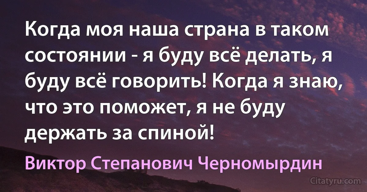 Когда моя наша страна в таком состоянии - я буду всё делать, я буду всё говорить! Когда я знаю, что это поможет, я не буду держать за спиной! (Виктор Степанович Черномырдин)