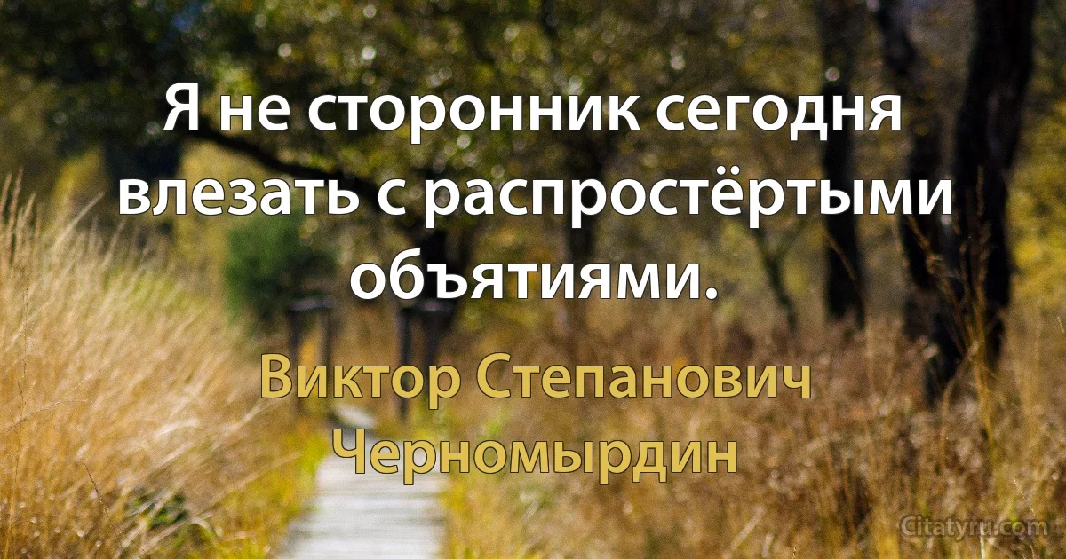 Я не сторонник сегодня влезать с распростёртыми объятиями. (Виктор Степанович Черномырдин)