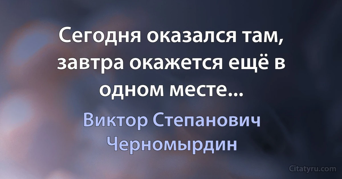 Сегодня оказался там, завтра окажется ещё в одном месте... (Виктор Степанович Черномырдин)