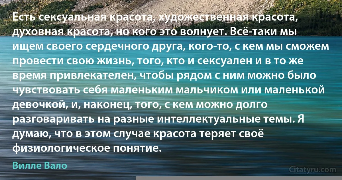 Есть сексуальная красота, художественная красота, духовная красота, но кого это волнует. Всё-таки мы ищем своего сердечного друга, кого-то, с кем мы сможем провести свою жизнь, того, кто и сексуален и в то же время привлекателен, чтобы рядом с ним можно было чувствовать себя маленьким мальчиком или маленькой девочкой, и, наконец, того, с кем можно долго разговаривать на разные интеллектуальные темы. Я думаю, что в этом случае красота теряет своё физиологическое понятие. (Вилле Вало)