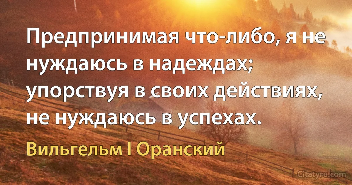 Предпринимая что-либо, я не нуждаюсь в надеждах; упорствуя в своих действиях, не нуждаюсь в успехах. (Вильгельм I Оранский)