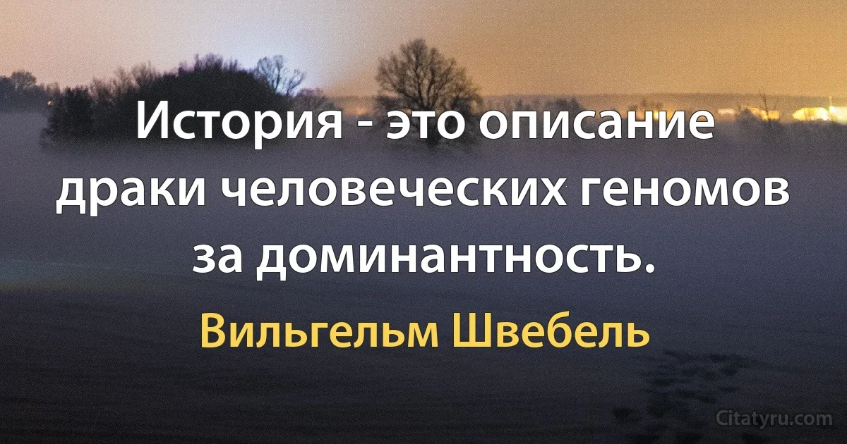 История - это описание драки человеческих геномов за доминантность. (Вильгельм Швебель)