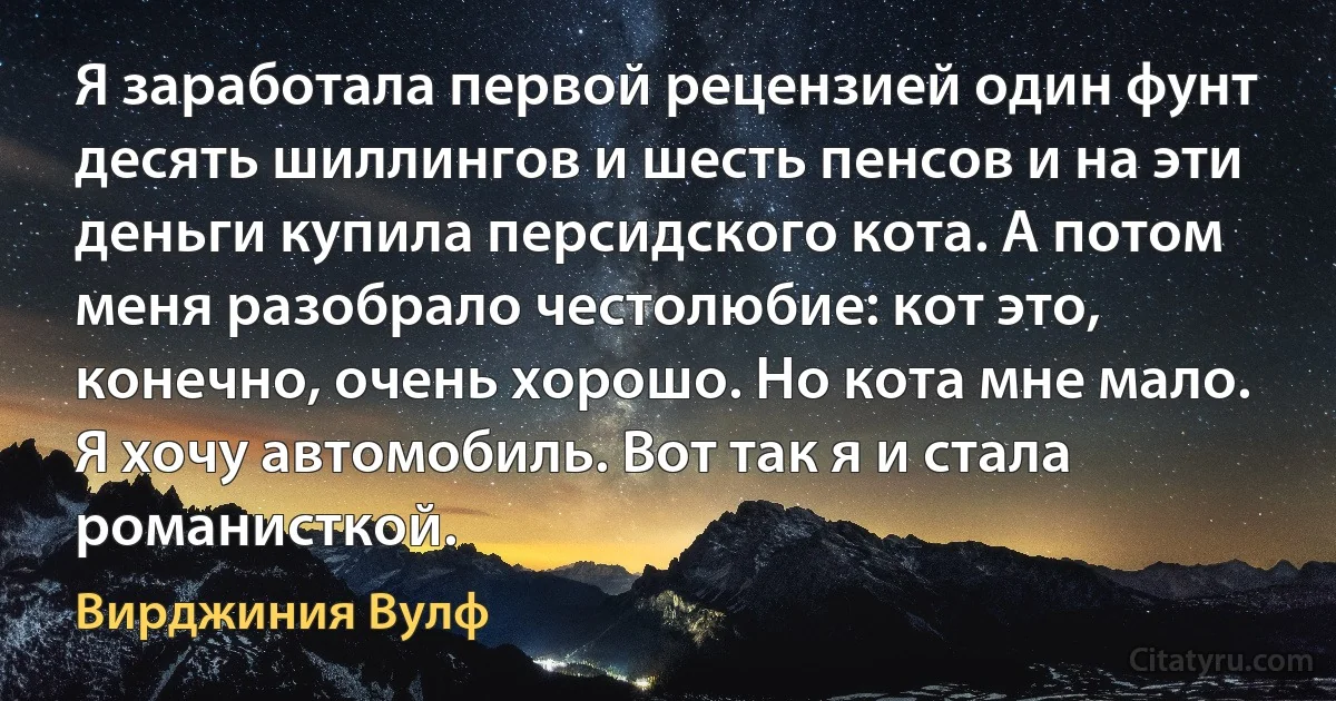 Я заработала первой рецензией один фунт десять шиллингов и шесть пенсов и на эти деньги купила персидского кота. А потом меня разобрало честолюбие: кот это, конечно, очень хорошо. Но кота мне мало. Я хочу автомобиль. Вот так я и стала романисткой. (Вирджиния Вулф)